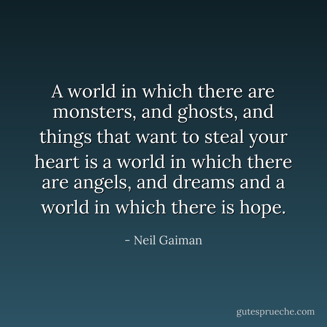 A world in which there are monsters, and ghosts, and things that want to steal your heart is a world in which there are angels, and dreams and a world in which there is hope. - Neil Gaiman