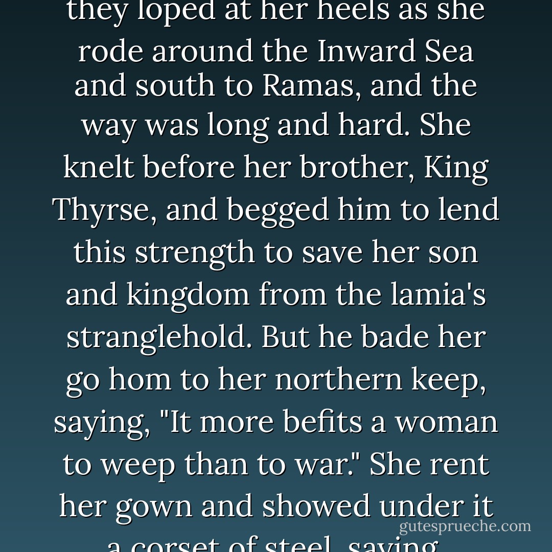 Then the queenmother said, "I am done with weeping." She whistled for the grey wolves that guarded her keep, and they loped at her heels as she rode around the Inward Sea and south to Ramas, and the way was long and hard. She knelt before her brother, King Thyrse, and begged him to lend this strength to save her son and kingdom from the lamia's stranglehold. But he bade her go hom to her northern keep, saying, "It more befits a woman to weep than to war." She rent her gown and showed under it a corset of steel, saying, "Brother, by our sire and our dame, remember the same blood runs in both our veins. - Sarah Micklem