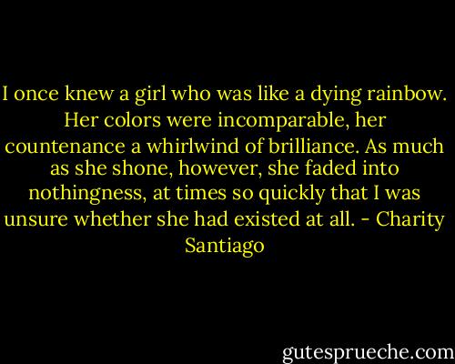 I once knew a girl who was like a dying rainbow. Her colors were incomparable, her countenance a whirlwind of brilliance. As much as she shone, however, she faded into nothingness, at times so quickly that I was unsure whether she had existed at all. - Charity Santiago