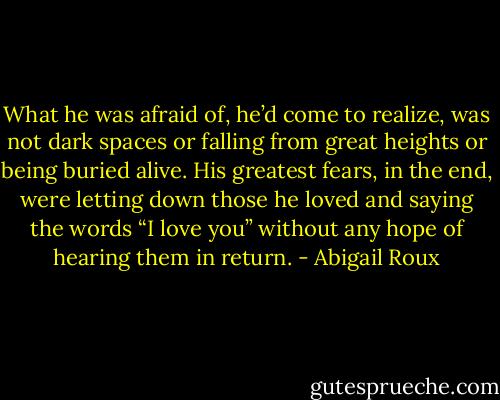 What he was afraid of, he’d come to realize, was not dark spaces or falling from great heights or being buried alive. His greatest fears, in the end, were letting down those he loved and saying the words “I love you” without any hope of hearing them in return. - Abigail Roux