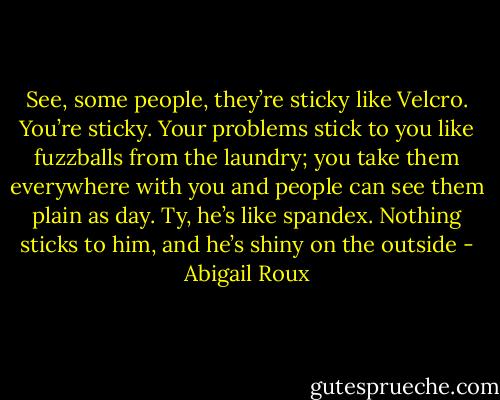 See, some people, they’re sticky like Velcro. You’re sticky. Your problems stick to you like fuzzballs from the laundry; you take them everywhere with you and people can see them plain as day. Ty, he’s like spandex. Nothing sticks to him, and he’s shiny on the outside - Abigail Roux