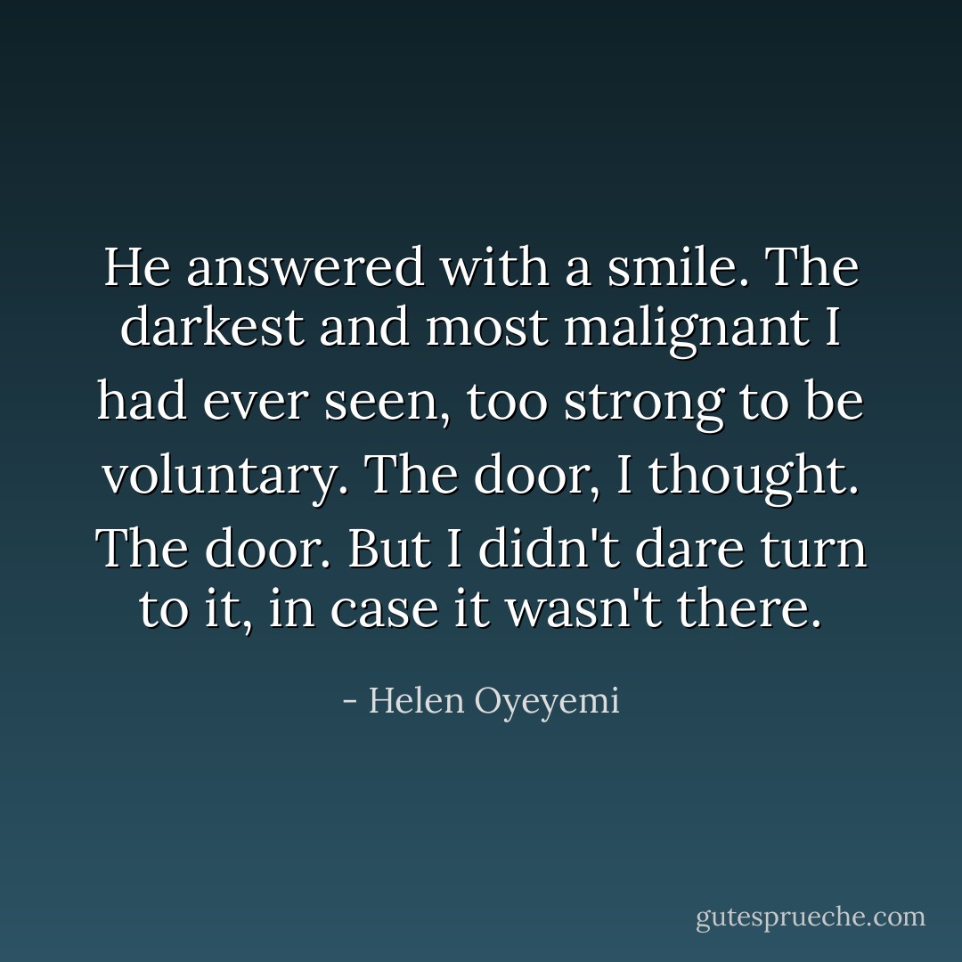 He answered with a smile. The darkest and most malignant I had ever seen, too strong to be voluntary. <i>The door,</i> I thought. <i>The door.</i> But I didn't dare turn to it, in case it wasn't there. - Helen Oyeyemi
