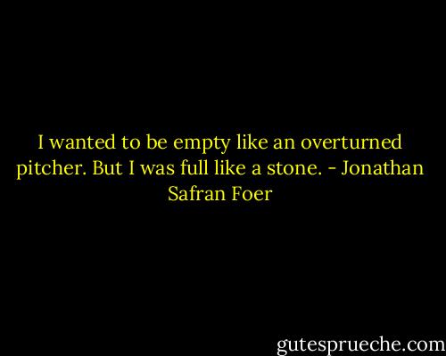 I wanted to be empty like an overturned pitcher. But I was full like a stone. - Jonathan Safran Foer