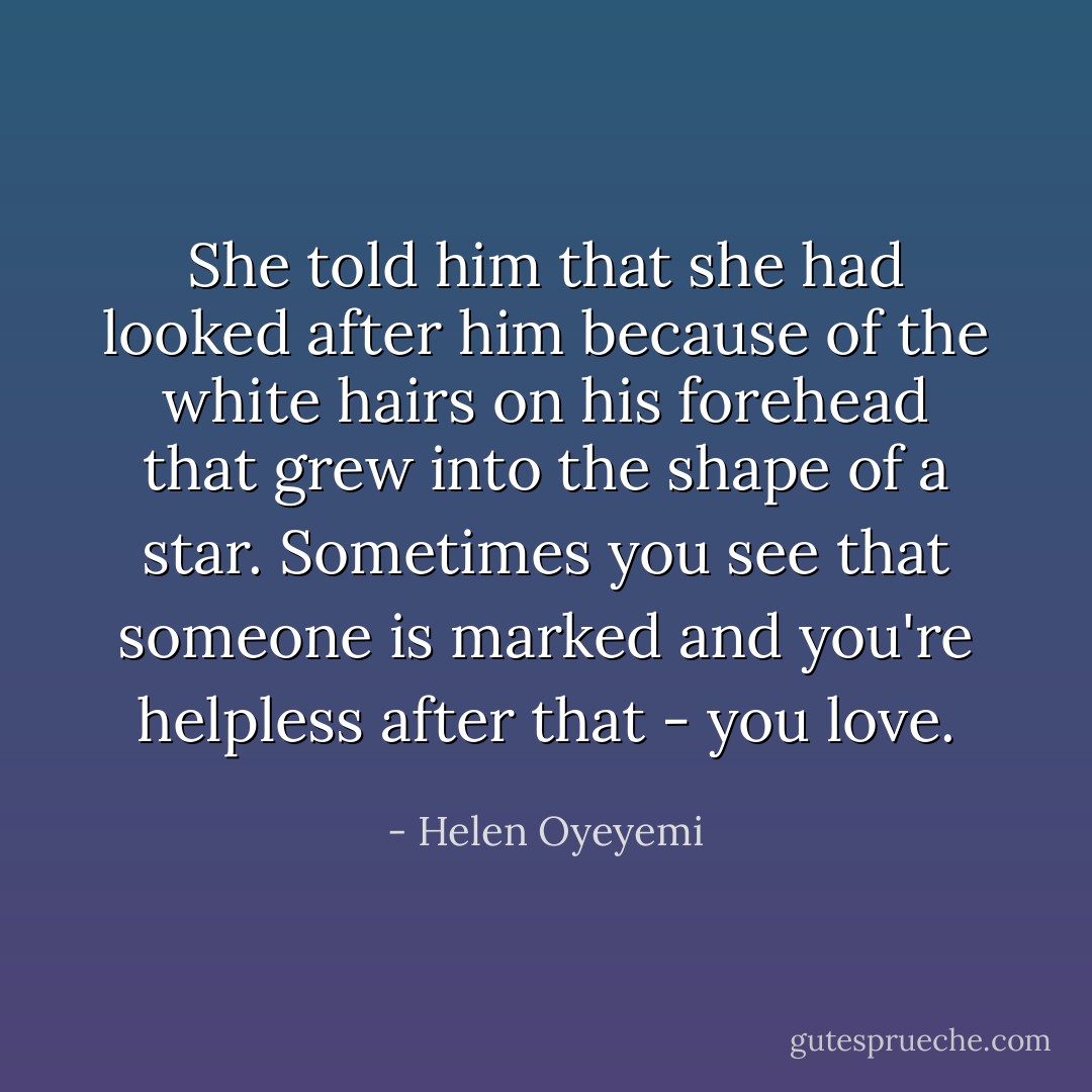 She told him that she had looked after him because of the white hairs on his forehead that grew into the shape of a star. Sometimes you see that someone is marked and you're helpless after that - you love. - Helen Oyeyemi