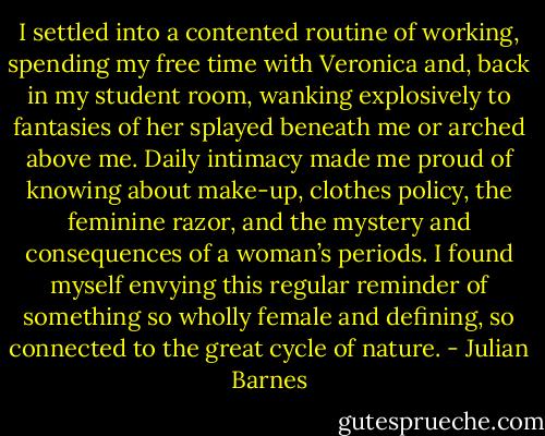 I settled into a contented routine of working, spending my free time with Veronica and, back in my student room, wanking explosively to fantasies of her splayed beneath me or arched above me. Daily intimacy made me proud of knowing about make-up, clothes policy, the feminine razor, and the mystery and consequences of a woman’s periods. I found myself envying this regular reminder of something so wholly female and defining, so connected to the great cycle of nature. - Julian Barnes