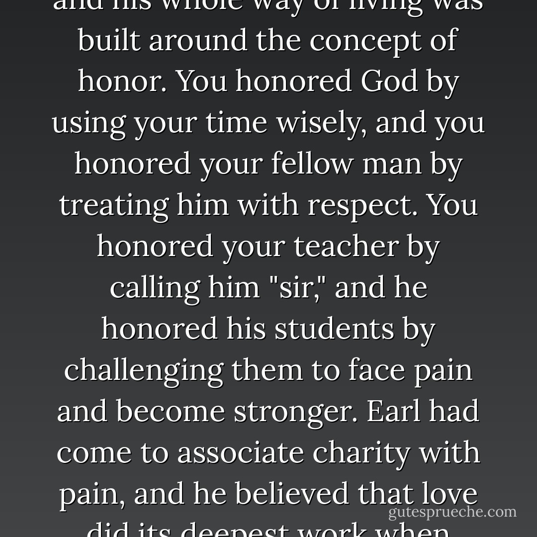Earl rarely used the word, but his whole system of teaching and his whole way of living was built around the concept of honor. You honored God by using your time wisely, and you honored your fellow man by treating him with respect. You honored your teacher by calling him "sir," and he honored his students by challenging them to face pain and become stronger. Earl had come to associate charity with pain, and he believed that love did its deepest work when applied to a wound. - Eric Greitens