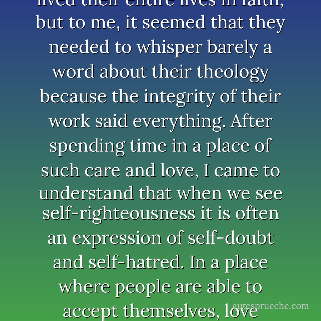 Mother Teresa's missionaries were able to embrace people—complete with all sorts of weaknesses, failures, foibles, strengths, and faiths—and work with them wholeheartedly. The sisters lived their entire lives in faith, but to me, it seemed that they needed to whisper barely a word about their theology because the integrity of their work said everything. After spending time in a place of such care and love, I came to understand that when we see self-righteousness it is often an expression of self-doubt and self-hatred. In a place where people are able to accept themselves, love themselves, and know that they are loved, there is no need to criticize or compare, cajole or convince. The sisters concentrated, instead, on loving their neighbors. - Eric Greitens
