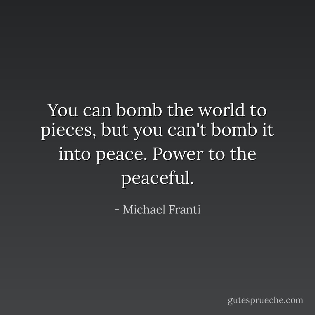 You can bomb the world to pieces, but you can't bomb it into peace. Power to the peaceful. - Michael Franti