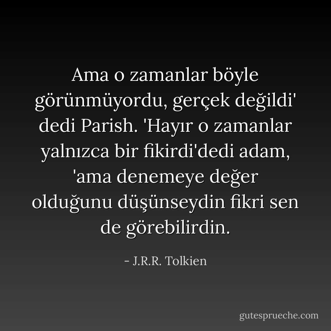 Ama o zamanlar böyle görünmüyordu, gerçek değildi' dedi Parish. 'Hayır o zamanlar yalnızca bir fikirdi'dedi adam, 'ama denemeye değer olduğunu düşünseydin fikri sen de görebilirdin. - J.R.R. Tolkien