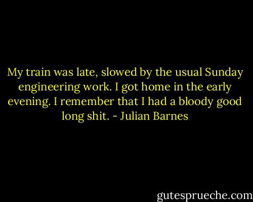 My train was late, slowed by the usual Sunday engineering work. I got home in the early evening. I remember that I had a bloody good long shit. - Julian Barnes