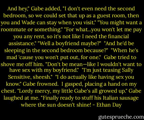 And hey," Gabe added, "I don't even need the second bedroom, so we could set that up as a guest room, then you and Wade can stay when you visit."<br />"You might want a roommate or something."<br />"For what...you won't let me pay you any rent, so it's not like I need the financial assistance."<br />"Well a boyfriend maybe?" <br />"And he'd be sleeping in the second bedroom because?" <br />"When he's mad 'cause you won't put out, for one." <br />Gabe tried to shove me off him. "Don't be mean—like I wouldn't want to have sex with my boyfriend." <br />"I'm just teasing Sally Sensitive, sheesh." <br />"I do actually like having sex you know." Gabe frowned. <br />I gasped, placing a hand on my chest. "Lordy mercy, my little Gabe's all growed up." Gabe laughed at me. "Finally ready to stuff his Italian sausage where the sun doesn't shine! - Ethan Day