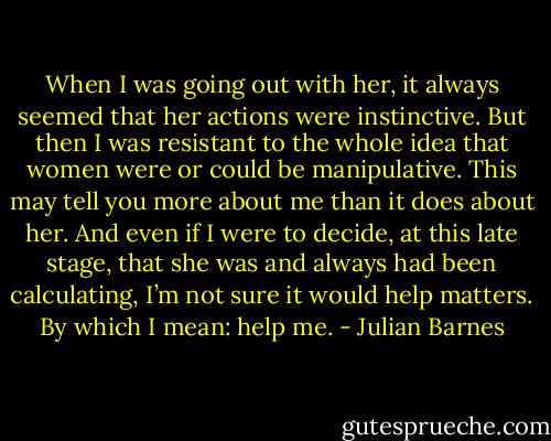 When I was going out with her, it always seemed that her actions were instinctive. But then I was resistant to the whole idea that women were or could be manipulative. This may tell you more about me than it does about her. And even if I were to decide, at this late stage, that she was and always had been calculating, I’m not sure it would help matters. By which I mean: help me. - Julian Barnes