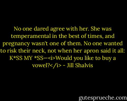 No one dared agree with her. She was temperamental in the best of times, and pregnancy wasn't one of them. No one wanted to risk their neck, not when her apron said it all: K*SS MY *SS—<i>Would you like to buy a vowel?</i> - Jill Shalvis