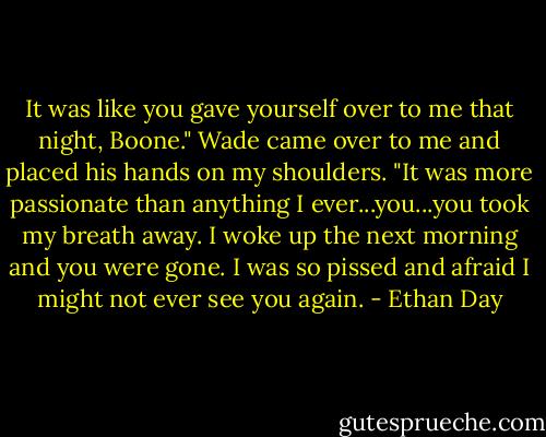 It was like you gave yourself over to me that night, Boone." Wade came over to me and placed his hands on my shoulders. "It was more passionate than anything I ever...you...you took my breath away. I woke up the next morning and you were gone. I was so pissed and afraid I might not ever see you again. - Ethan Day