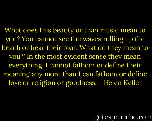 What does this beauty or than music mean to you? You cannot see the waves rolling up the beach or hear their roar. What do they mean to you?' In the most evident sense they mean everything. I cannot fathom or define their meaning any more than I can fathom or define love or religion or goodness. - Helen Keller