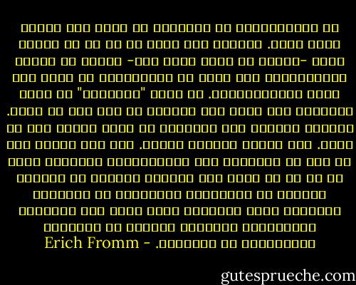 إن الانفعالات في مجتمعنا لا يحدث لها تشجيع بصفة عامة. وبينما ليس هناك شك في أن أي تفكير خلاق -وكذلك أي نشاط خلاق آخر- مرتبط لا محالة بالانفعال، فقد أصبح من المثاليات أن نفكر وأن نعيش بالانفعالات. أن تكون "منفعلًا" قد أصبح مرادفًا لأن تكون لست متزنًا أو لست على ما يرام. والفرد بتقبله هذا المعيار قد أصبح ضعيفا إلى حد كبير.<br />لقد افتقر تفكيره وتسطح. ومن جهة أخرى، لما لم يكن في الامكان قتل الانفعالات تمامًا، فإنه لا بد من أن يكون لها وجودها بعيدًا عن الجانب العقلي من الشخصية، والنتيجة هي العاطفة الرخيصة وغير المخلصة التي تغذي بها السينما والأغنيات الشعبية ملايين من الزبائن المحرومين من العواطف. - Erich Fromm