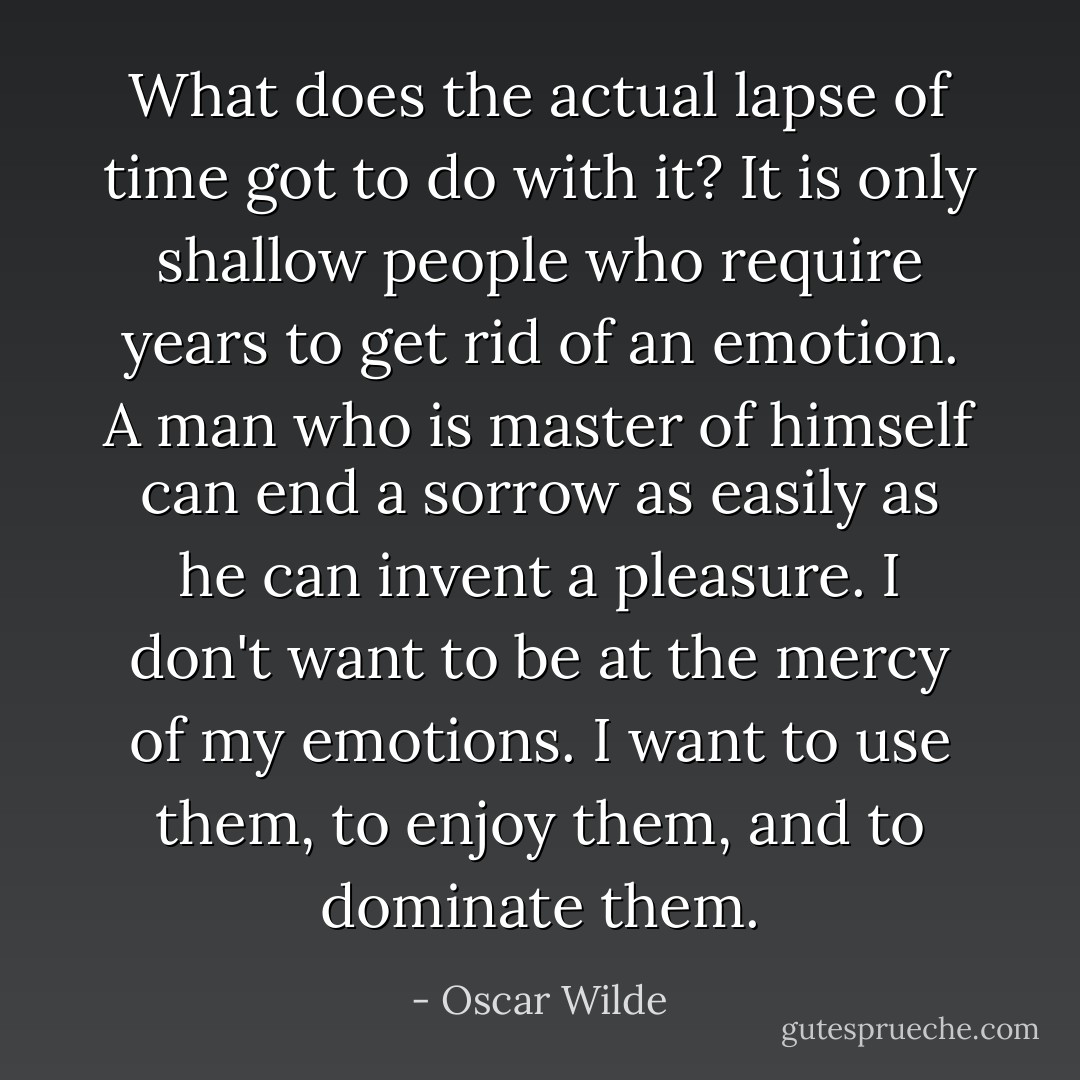 What does the actual lapse of time got to do with it? It is only shallow people who require years to get rid of an emotion. A man who is master of himself can end a sorrow as easily as he can invent a pleasure. I don't want to be at the mercy of my emotions. I want to use them, to enjoy them, and to dominate them. - Oscar Wilde