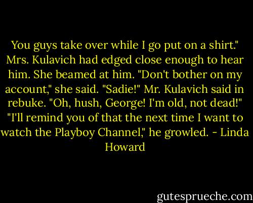 You guys take over while I go put on a shirt."<br />Mrs. Kulavich had edged close enough to hear him. She beamed at him. "Don't bother on my<br />account," she said. "Sadie!" Mr. Kulavich said in rebuke.<br />"Oh, hush, George! I'm old, not dead!"<br />"I'll remind you of that the next time I want to watch the Playboy Channel," he growled. - Linda Howard