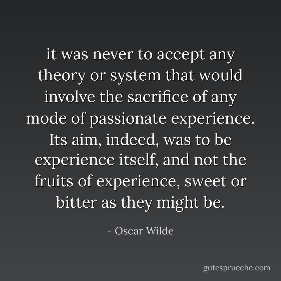it was never to accept any theory or system that would involve the sacrifice of any mode of passionate experience. Its aim, indeed, was to be experience itself, and not the fruits of experience, sweet or bitter as they might be. - Oscar Wilde