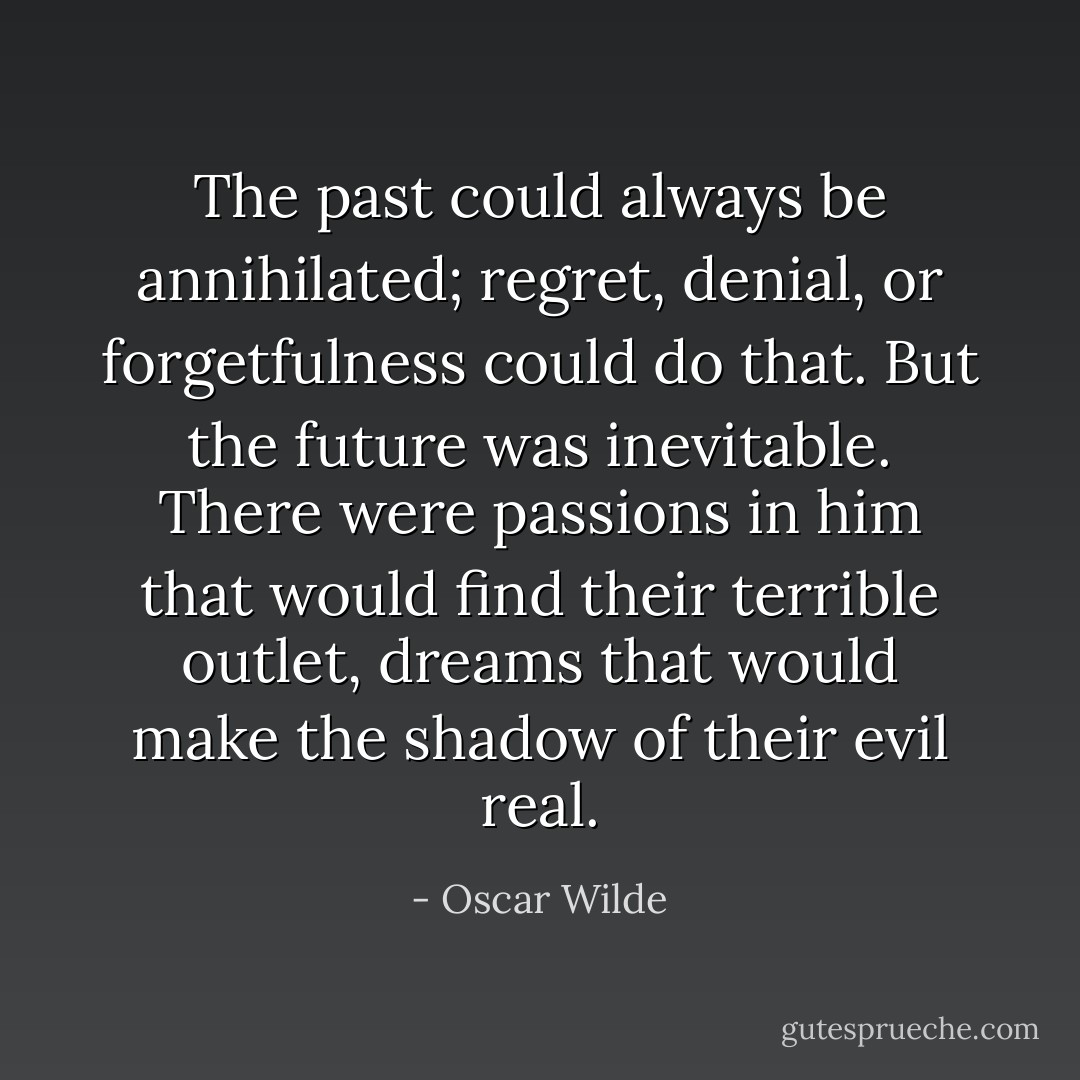 The past could always be annihilated; regret, denial, or forgetfulness could do that. But the future was inevitable. There were passions in him that would find their terrible outlet, dreams that would make the shadow of their evil real. - Oscar Wilde