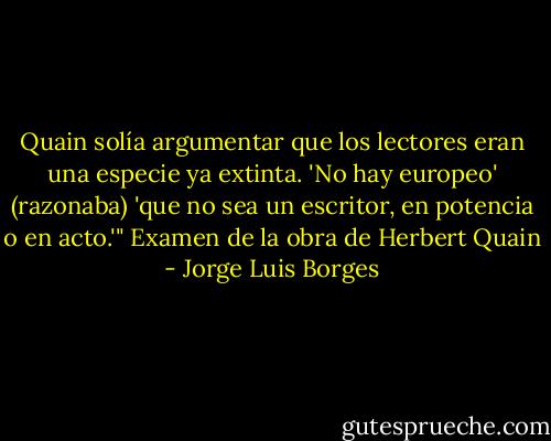 Quain solía argumentar que los lectores eran una especie ya extinta. 'No hay europeo' (razonaba) 'que no sea un escritor, en potencia o en acto.'" Examen de la obra de Herbert Quain - Jorge Luis Borges