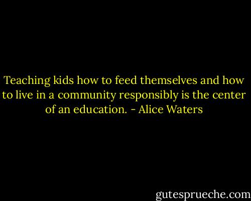 Teaching kids how to feed themselves and how to live in a community responsibly is the center of an education. - Alice Waters