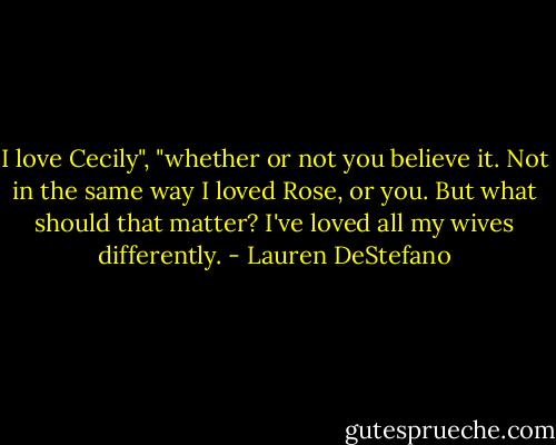 I love Cecily", "whether or not you believe it. Not in the same way I loved Rose, or you. But what should that matter? I've loved all my wives differently. - Lauren DeStefano