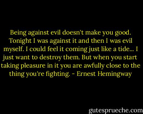 Being against evil doesn't make you good. Tonight I was against it and then I was evil myself. I could feel it coming just like a tide... I just want to destroy them. But when you start taking pleasure in it you are awfully close to the thing you're fighting. - Ernest Hemingway