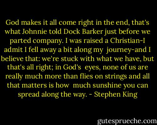 God makes it all come right in the end, that's what Johnnie told Dock Barker just before we parted company. I was raised a Christian-I admit I fell away a bit along my <br />journey-and I believe that: we're stuck with what we have, but that's all right; in God's <br />eyes, none of us are really much more than flies on strings and all that matters is how <br />much sunshine you can spread along the way. - Stephen King