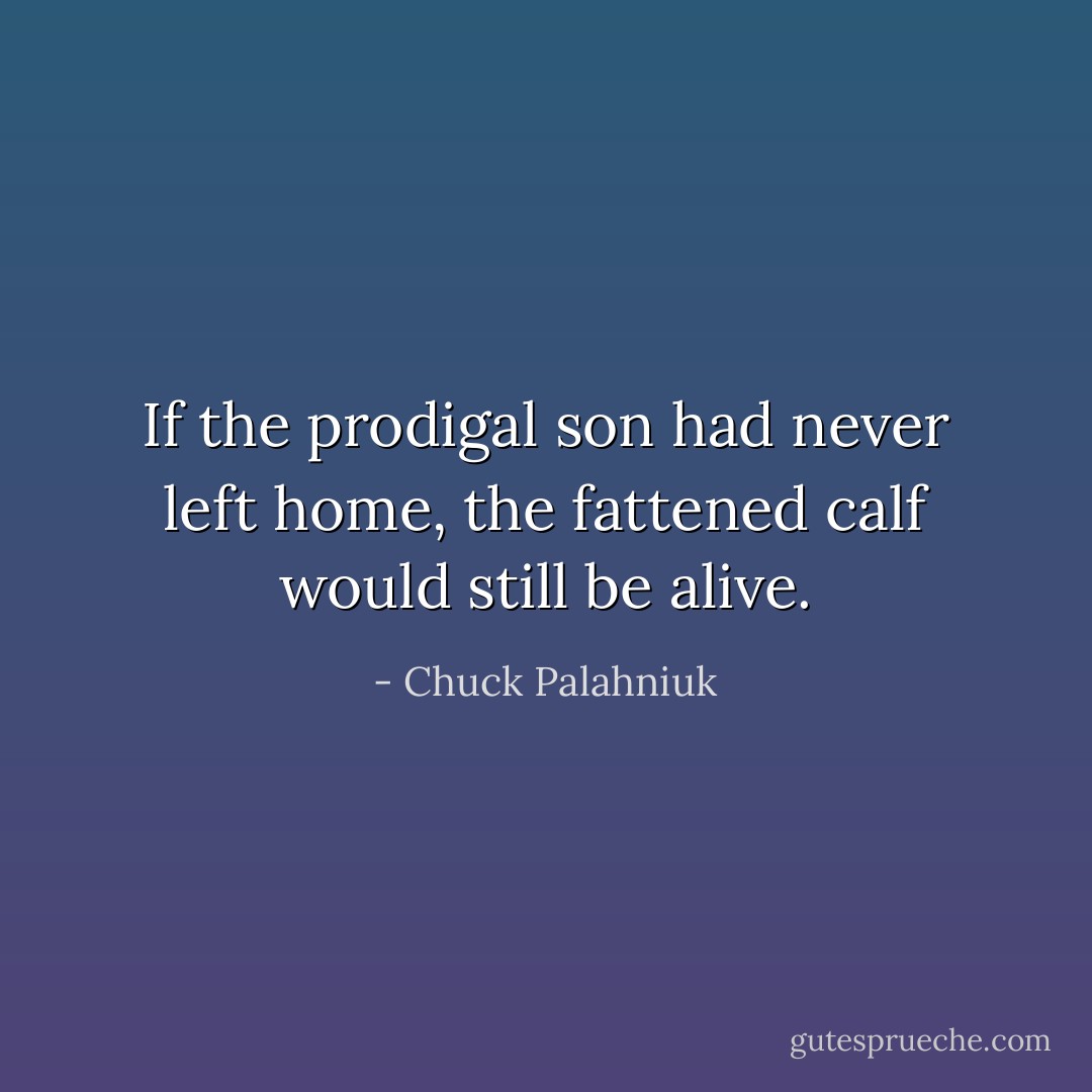 If the prodigal son had never left home, the fattened calf would still be alive. - Chuck Palahniuk