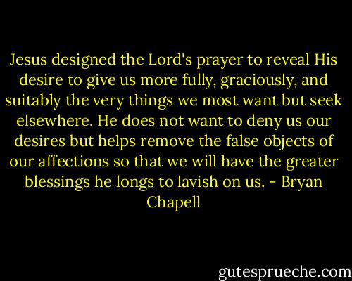 Jesus designed the Lord's prayer to reveal His desire to give us more fully, graciously, and suitably the very things we most want but seek elsewhere. He does not want to deny us our desires but helps remove the false objects of our affections so that we will have the greater blessings he longs to lavish on us. - Bryan Chapell
