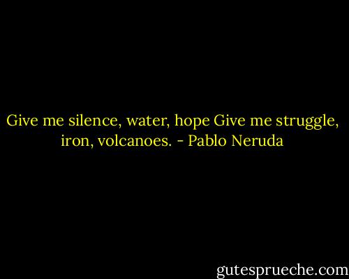 Give me silence, water, hope<br />Give me struggle, iron, volcanoes. - Pablo Neruda