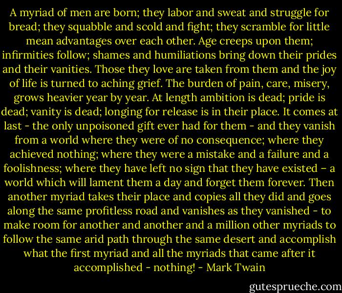 A myriad of men are born; they labor and sweat and struggle for bread; they squabble and scold and fight; they scramble for little mean advantages over each other. Age creeps upon them; infirmities follow; shames and humiliations bring down their prides and their vanities. Those they love are taken from them and the joy of life is turned to aching grief. The burden of pain, care, misery, grows heavier year by year. At length ambition is dead; pride is dead; vanity is dead; longing for release is in their place. It comes at last - the only unpoisoned gift ever had for them - and they vanish from a world where they were of no consequence; where they achieved nothing; where they were a mistake and a failure and a foolishness; where they have left no sign that they have existed – a world which will lament them a day and forget them forever. Then another myriad takes their place and copies all they did and goes along the same profitless road and vanishes as they vanished - to make room for another and another and a million other myriads to follow the same arid path through the same desert and accomplish what the first myriad and all the myriads that came after it accomplished - nothing! - Mark Twain