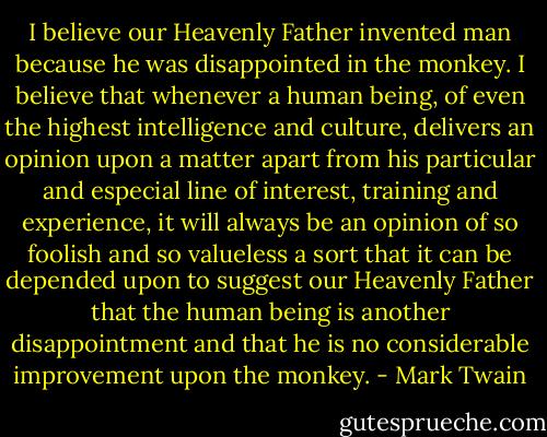 I believe our Heavenly Father invented man because he was disappointed in the monkey. I believe that whenever a human being, of even the highest intelligence and culture, delivers an opinion upon a matter apart from his particular and especial line of interest, training and experience, it will always be an opinion of so foolish and so valueless a sort that it can be depended upon to suggest our Heavenly Father that the human being is another disappointment and that he is no considerable improvement upon the monkey. - Mark Twain