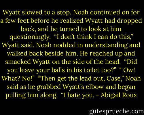Wyatt slowed to a stop. Noah continued on for a few feet before he realized Wyatt had dropped back, and he turned to look at him questioningly.<br /><br />“I don’t think I can do this,” Wyatt said. Noah nodded in understanding and walked back beside him. He reached up and smacked Wyatt on the side of the head.<br /><br />“Did you leave your balls in his toilet too?”<br /><br />" Ow! What? No!”<br /><br />“Then get the lead out, Case,” Noah said as he grabbed Wyatt’s elbow and began pulling him along.<br /><br />“I hate you. - Abigail Roux