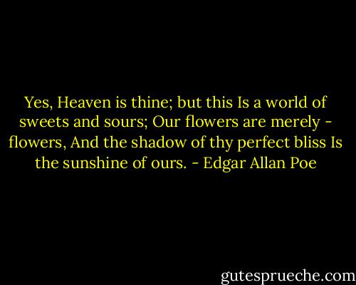 Yes, Heaven is thine; but this<br />Is a world of sweets and sours;<br />Our flowers are merely - flowers,<br />And the shadow of thy perfect bliss<br />Is the sunshine of ours. - Edgar Allan Poe