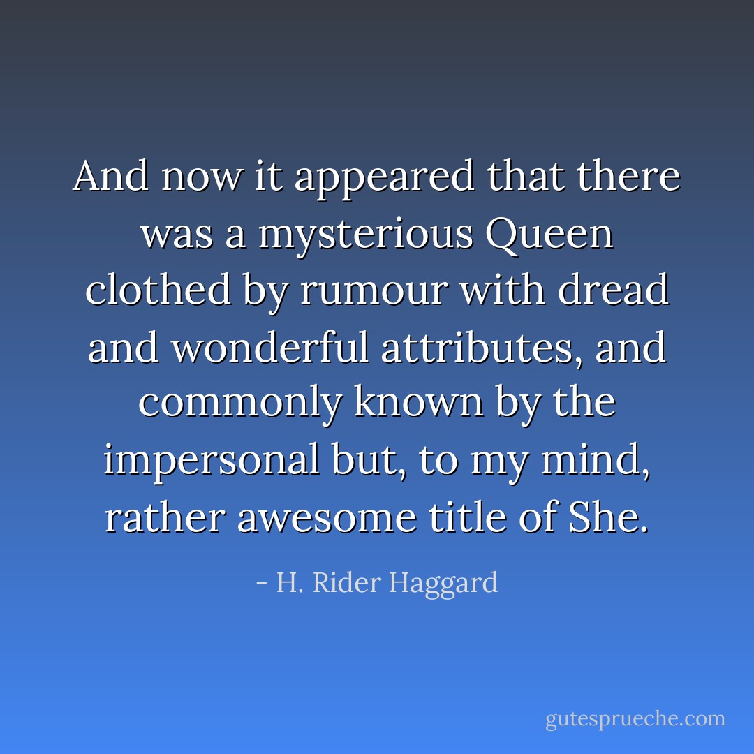 And now it appeared that there was a mysterious Queen clothed by rumour with dread and wonderful attributes, and commonly known by the impersonal but, to my mind, rather awesome title of She. - H. Rider Haggard