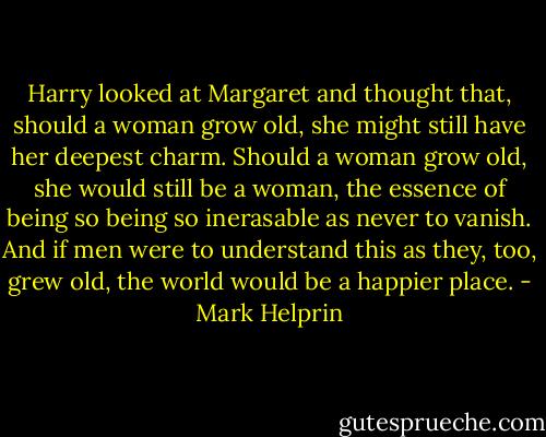 Harry looked at Margaret and thought that, should a woman grow old, she might still have her deepest charm. Should a woman grow old, she would still be a woman, the essence of being so being so inerasable as never to vanish. And if men were to understand this as they, too, grew old, the world would be a happier place. - Mark Helprin