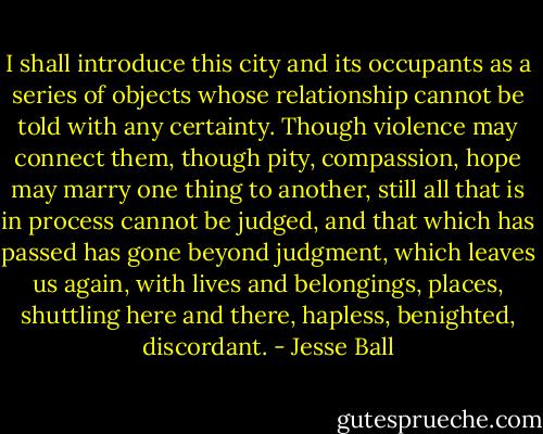 I shall introduce this city and its occupants as a series of objects whose relationship cannot be told with any certainty. Though violence may connect them, though pity, compassion, hope may marry one thing to another, still all that is in process cannot be judged, and that which has passed has gone beyond judgment, which leaves us again, with lives and belongings, places, shuttling here and there, hapless, benighted, discordant. - Jesse Ball