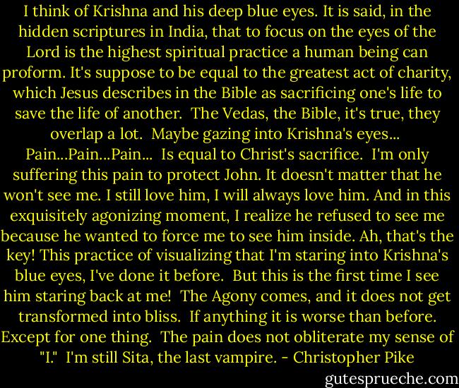 I think of Krishna and his deep blue eyes. It is said, in the hidden scriptures in India, that to focus on the eyes of the Lord is the highest spiritual practice a human being can proform. It's suppose to be equal to the greatest act of charity, which Jesus describes in the Bible as sacrificing one's life to save the life of another.<br /><br />The Vedas, the Bible, it's true, they overlap a lot.<br /><br />Maybe gazing into Krishna's eyes...<br /><br />Pain...Pain...Pain...<br /><br />Is equal to Christ's sacrifice.<br /><br />I'm only suffering this pain to protect John. It doesn't matter that he won't see me. I still love him, I will always love him. And in this exquisitely agonizing moment, I realize he refused to see me because he wanted to force me to see him inside. Ah, that's the key! This practice of visualizing that I'm staring into Krishna's blue eyes, I've done it before.<br /><br />But this is the first time I see him staring back at me!<br /><br />The Agony comes, and it does not get transformed into bliss.<br /><br />If anything it is worse than before. Except for one thing.<br /><br />The pain does not obliterate my sense of "I."<br /><br />I'm still Sita, the last vampire. - Christopher Pike