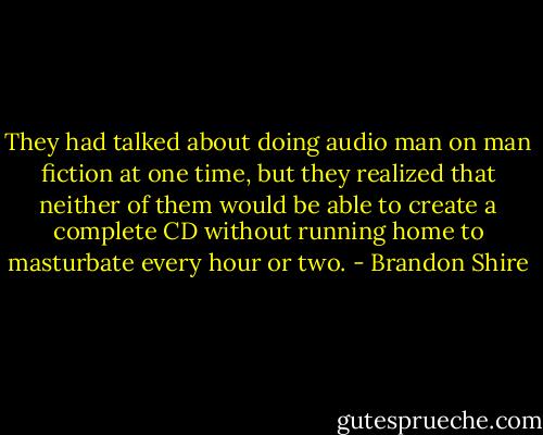 They had talked about doing audio man on man fiction at one time, but they realized that neither of them would be able to create a complete CD without running home to masturbate every hour or two. - Brandon Shire