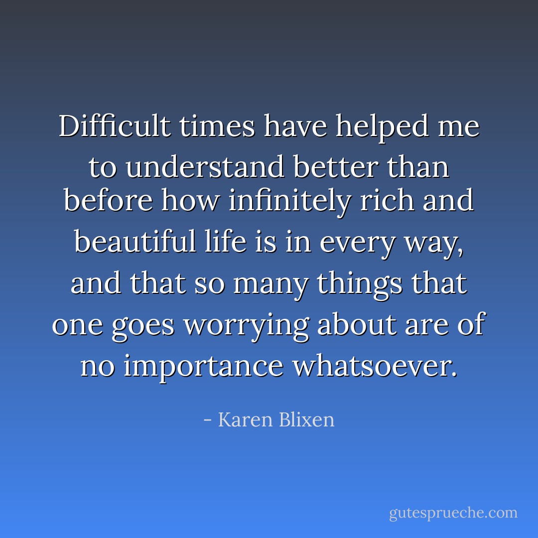 Difficult times have helped me to understand better than before how infinitely rich and beautiful life is in every way, and that so many things that one goes worrying about are of no importance whatsoever. - Karen Blixen