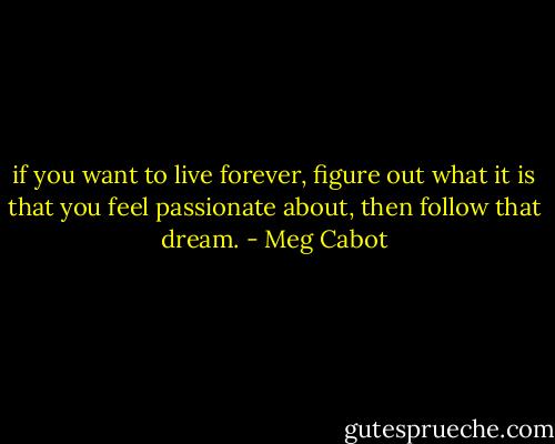 if you want to live forever, figure out what it is that you feel passionate about, then follow that dream. - Meg Cabot