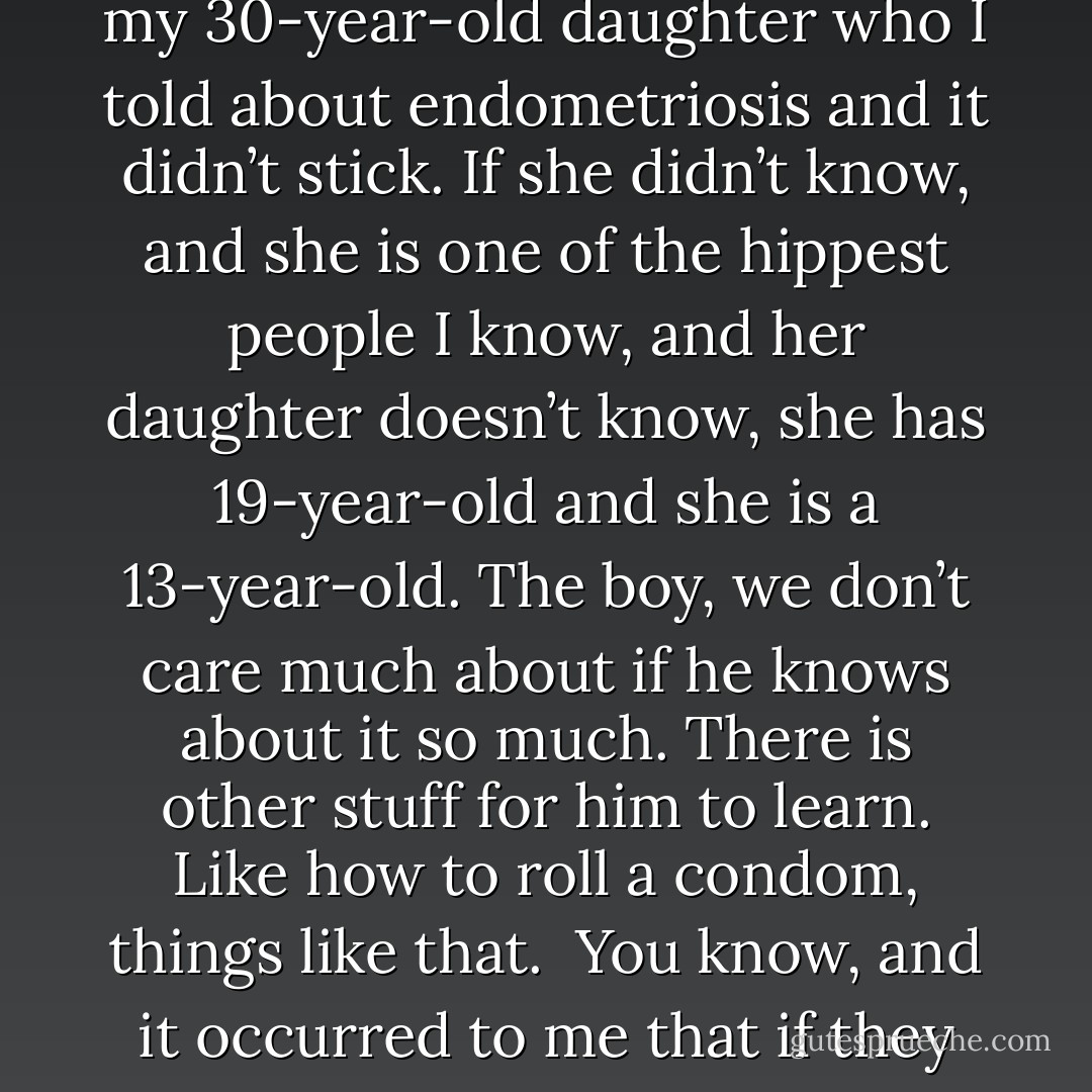 It never occurred to me that somehow women did know about it. It just never occurred to me. Yes I am wearing sneakers too. You are in a suit, I am comfortable. So when she explained to me that this was the first event really of its kind, it floored me. So I called my daughter who is in her 30s now and I said “do you know what endometriosis is?” She said, “what? Have to pack the pack the busters.”<br /><br />I said “no man, you have never heard of it?” No she said. I do not know what it is, and it occurred to me that my 30-year-old daughter who I told about endometriosis and it didn’t stick. If she didn’t know, and she is one of the hippest people I know, and her daughter doesn’t know, she has 19-year-old and she is a 13-year-old. The boy, we don’t care much about if he knows about it so much. There is other stuff for him to learn. Like how to roll a condom, things like that.<br /><br />You know, and it occurred to me that if they didn’t know that there were hundreds of thousands girls out there that don’t know. It is not because their mothers don’t want to tell them, because it’s not religion, it’s pure ignorance. We don’t know, we don’t have the information, we have it now, and so now is why this very first gathering is happening. Now is why we’re all sitting here looking really fabulous as you are...<br /><br />[Whoopi Goldberg on endometriosis awareness from the 2009 Blossom Ball] - Whoopi Goldberg