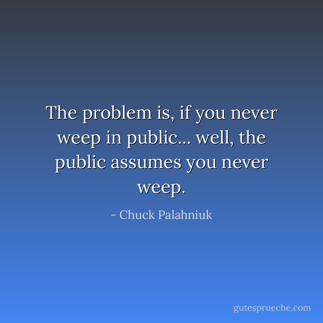 The problem is, if you never weep in public... well, the public assumes you never weep. - Chuck Palahniuk