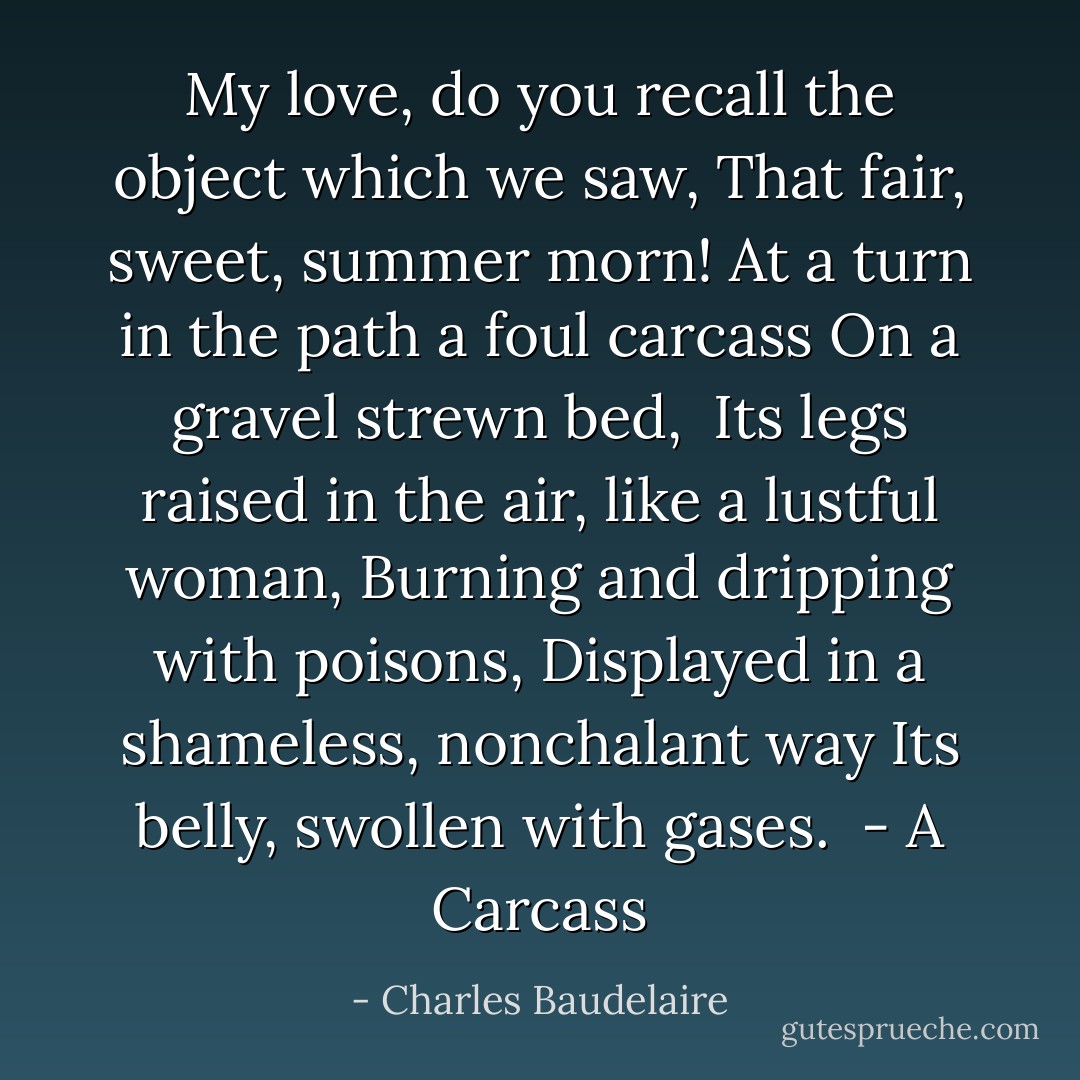 My love, do you recall the object which we saw,<br />That fair, sweet, summer morn!<br />At a turn in the path a foul carcass<br />On a gravel strewn bed,<br /><br />Its legs raised in the air, like a lustful woman,<br />Burning and dripping with poisons,<br />Displayed in a shameless, nonchalant way<br />Its belly, swollen with gases.<br /><br />- <i>A Carcass</i> - Charles Baudelaire