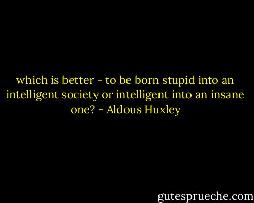 which is better - to be born stupid into an intelligent society or intelligent into an insane one? - Aldous Huxley
