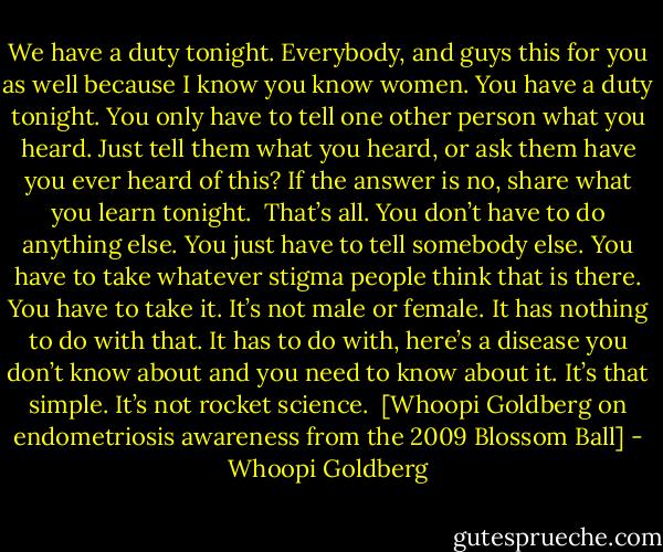 We have a duty tonight. Everybody, and guys this for you as well because I know you know women. You have a duty tonight. You only have to tell one other person what you heard. Just tell them what you heard, or ask them have you ever heard of this? If the answer is no, share what you learn tonight.<br /><br />That’s all. You don’t have to do anything else. You just have to tell somebody else. You have to take whatever stigma people think that is there. You have to take it. It’s not male or female. It has nothing to do with that. It has to do with, here’s a disease you don’t know about and you need to know about it. It’s that simple. It’s not rocket science.<br /><br />[Whoopi Goldberg on endometriosis awareness from the 2009 Blossom Ball] - Whoopi Goldberg