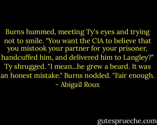 Burns hummed, meeting Ty's eyes and trying not to smile. "You want the CIA to believe that you mistook your partner for your prisoner, handcuffed him, and delivered him to Langley?"<br />Ty shrugged. "I mean...he grew a beard. It was an honest mistake."<br />Burns nodded. "Fair enough. - Abigail Roux