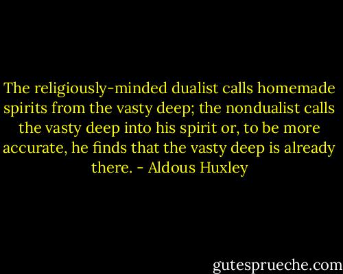 The religiously-minded dualist calls homemade spirits from the vasty deep; the nondualist calls the vasty deep into his spirit or, to be more accurate, he finds that the vasty deep is already there. - Aldous Huxley